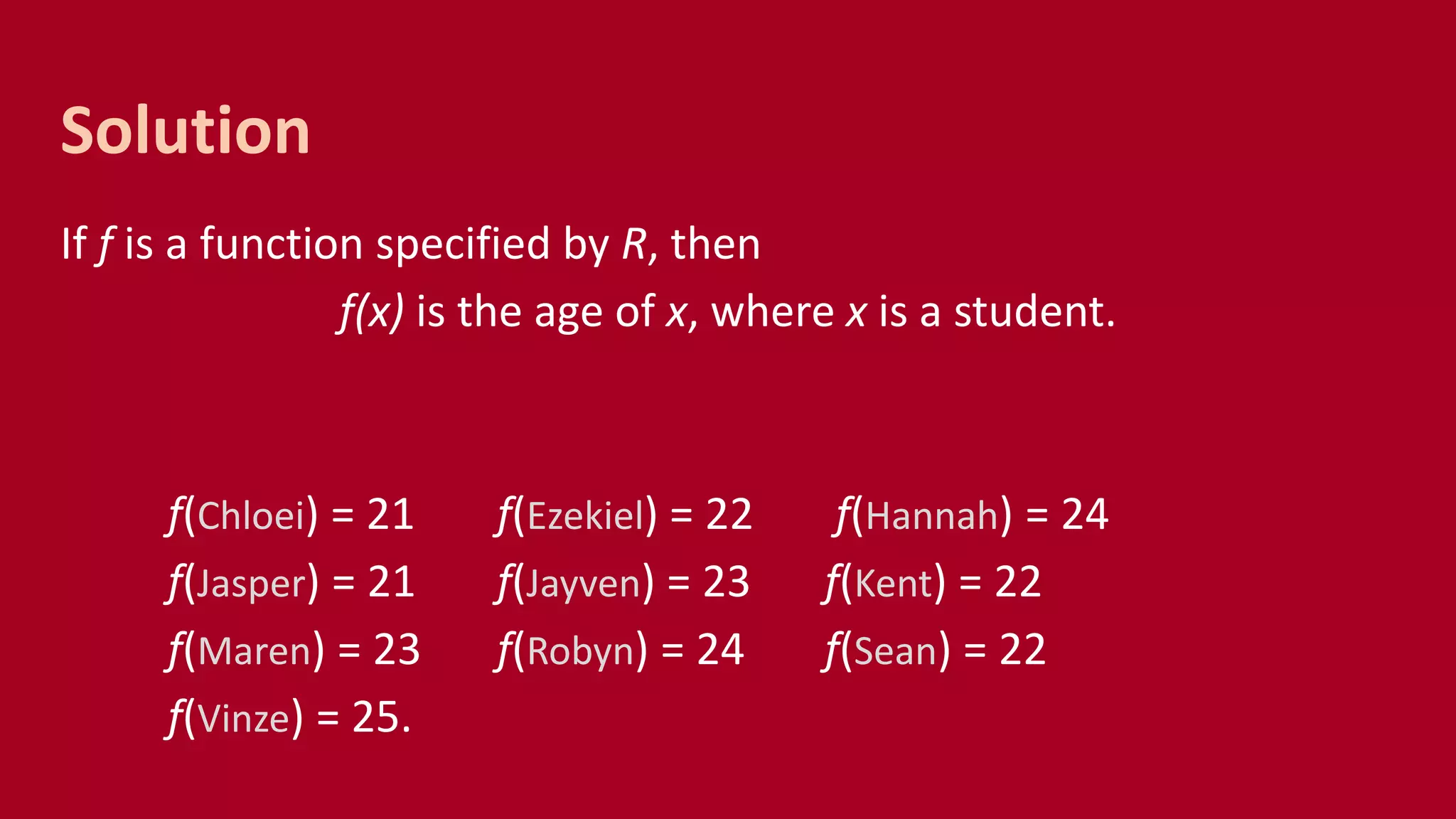 If f is a function specified by R, then
f(x) is the age of x, where x is a student.
f(Chloei) = 21 f(Ezekiel) = 22 f(Hannah) = 24
f(Jasper) = 21 f(Jayven) = 23 f(Kent) = 22
f(Maren) = 23 f(Robyn) = 24 f(Sean) = 22
f(Vinze) = 25.
Solution
 