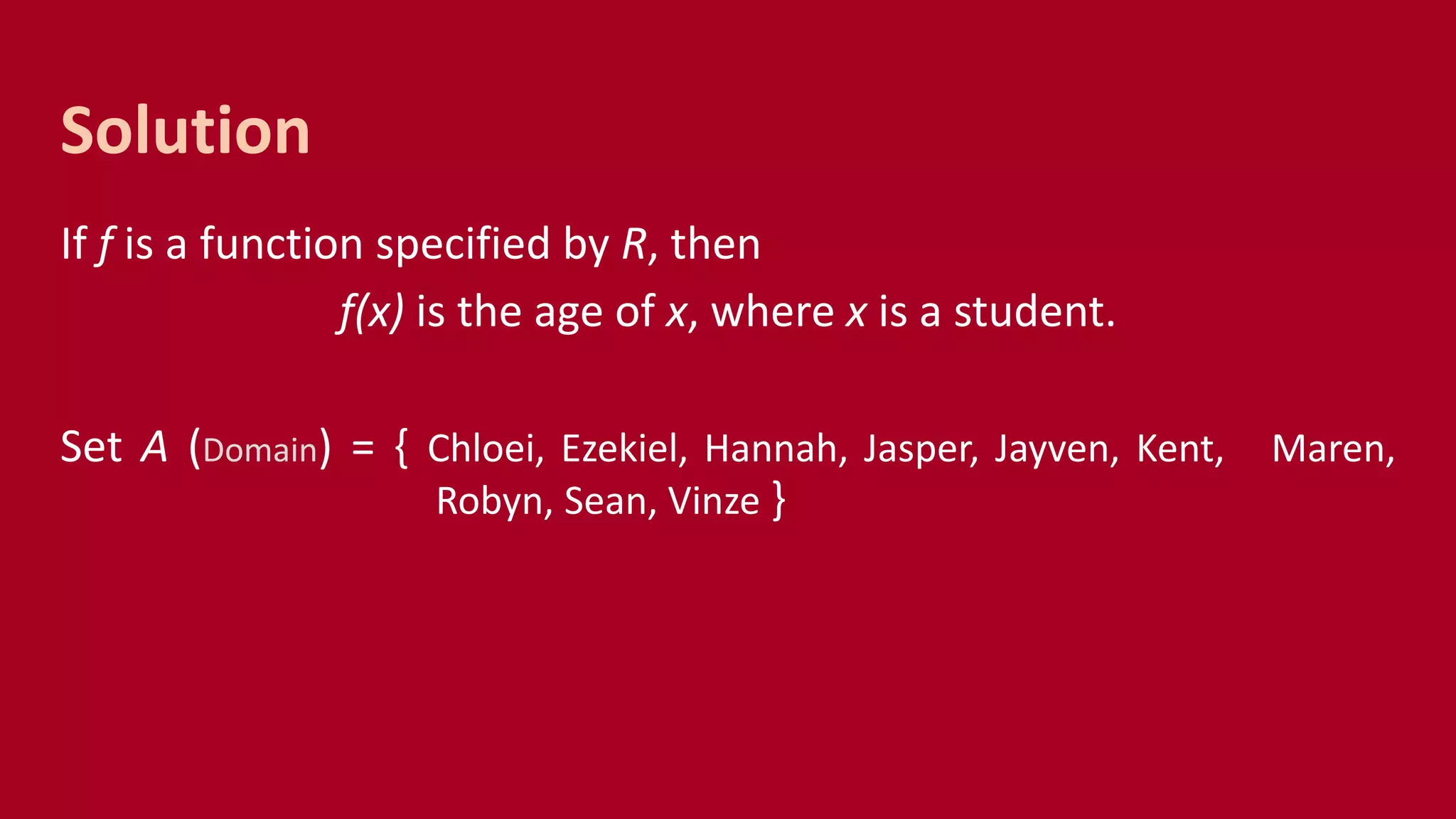 If f is a function specified by R, then
f(x) is the age of x, where x is a student.
Set A (Domain) = { Chloei, Ezekiel, Hannah, Jasper, Jayven, Kent, Maren,
Robyn, Sean, Vinze }
Solution
 
