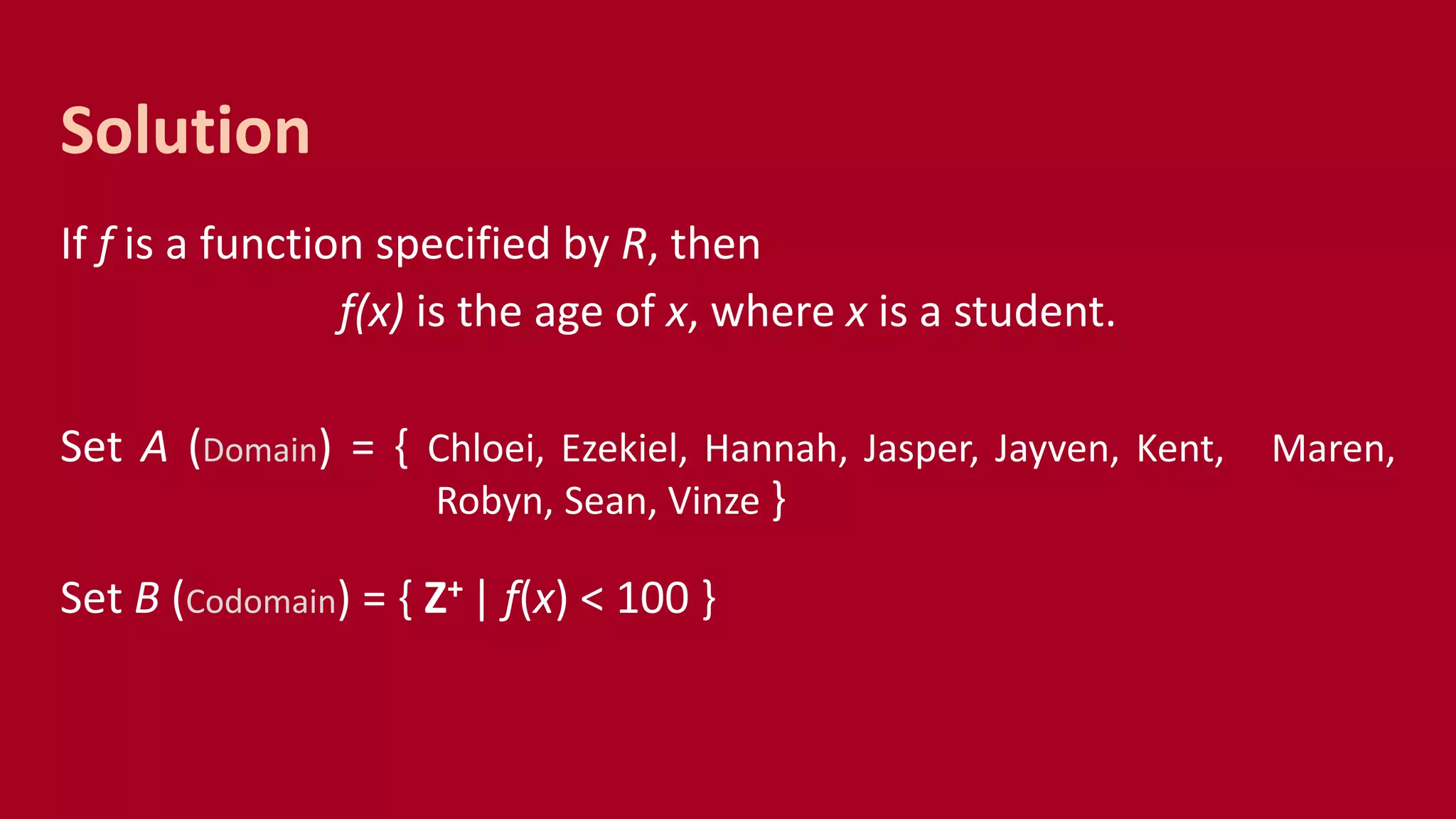 If f is a function specified by R, then
f(x) is the age of x, where x is a student.
Set A (Domain) = { Chloei, Ezekiel, Hannah, Jasper, Jayven, Kent, Maren,
Robyn, Sean, Vinze }
Set B (Codomain) = { Z+ | f(x) < 100 }
Solution
 