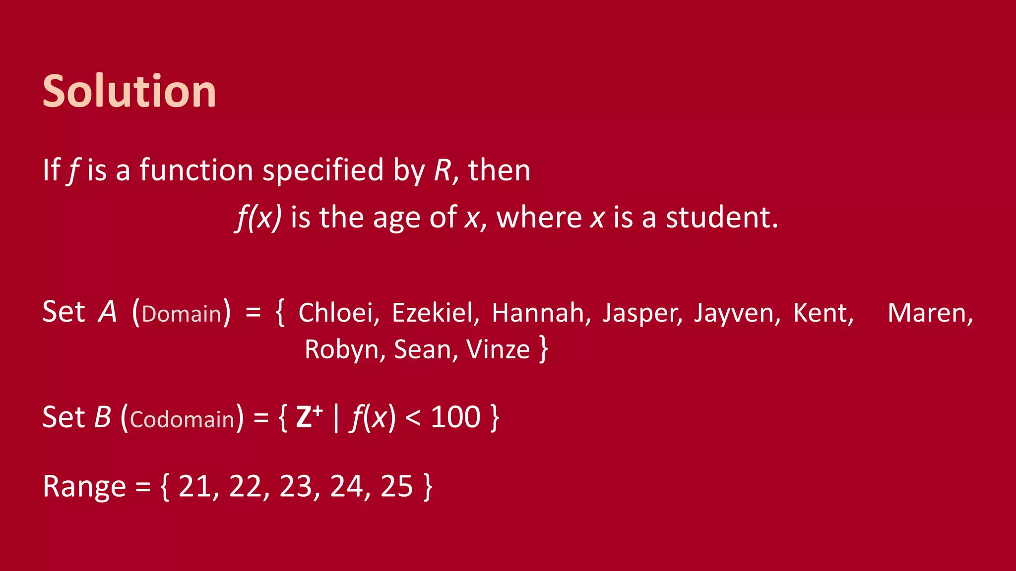 If f is a function specified by R, then
f(x) is the age of x, where x is a student.
Set A (Domain) = { Chloei, Ezekiel, Hannah, Jasper, Jayven, Kent, Maren,
Robyn, Sean, Vinze }
Set B (Codomain) = { Z+ | f(x) < 100 }
Range = { 21, 22, 23, 24, 25 }
Solution
 