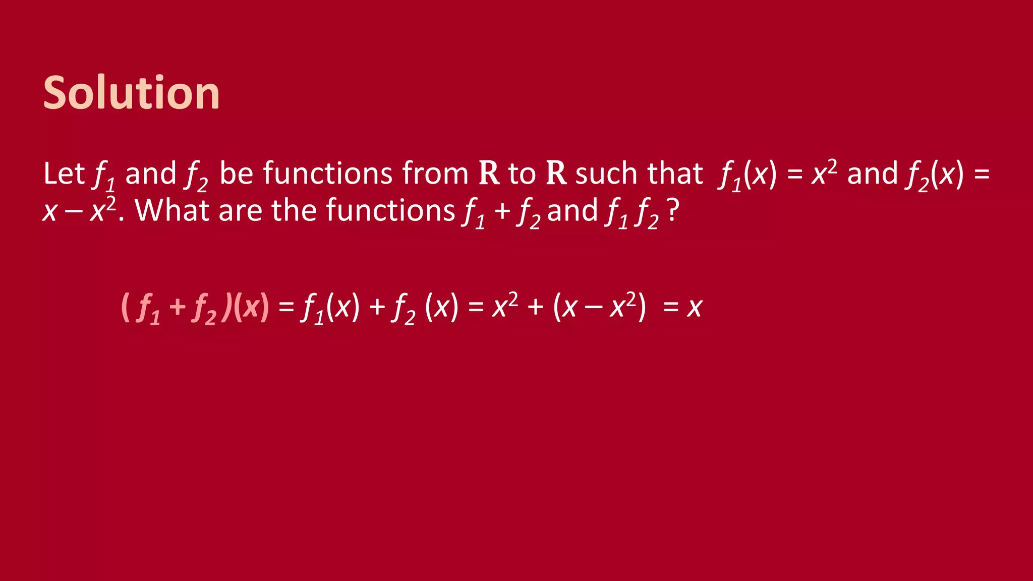 Let f1 and f2 be functions from R to R such that f1(x) = x2 and f2(x) =
x – x2. What are the functions f1 + f2 and f1 f2 ?
( f1 + f2 )(x) = f1(x) + f2 (x) = x2 + (x – x2) = x
Solution
 