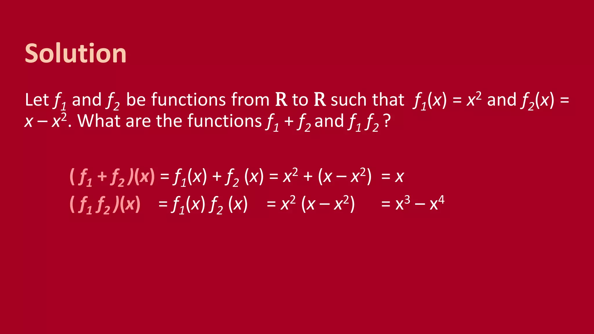 Let f1 and f2 be functions from R to R such that f1(x) = x2 and f2(x) =
x – x2. What are the functions f1 + f2 and f1 f2 ?
( f1 + f2 )(x) = f1(x) + f2 (x) = x2 + (x – x2) = x
( f1 f2 )(x) = f1(x) f2 (x) = x2 (x – x2) = x3 – x4
Solution
 