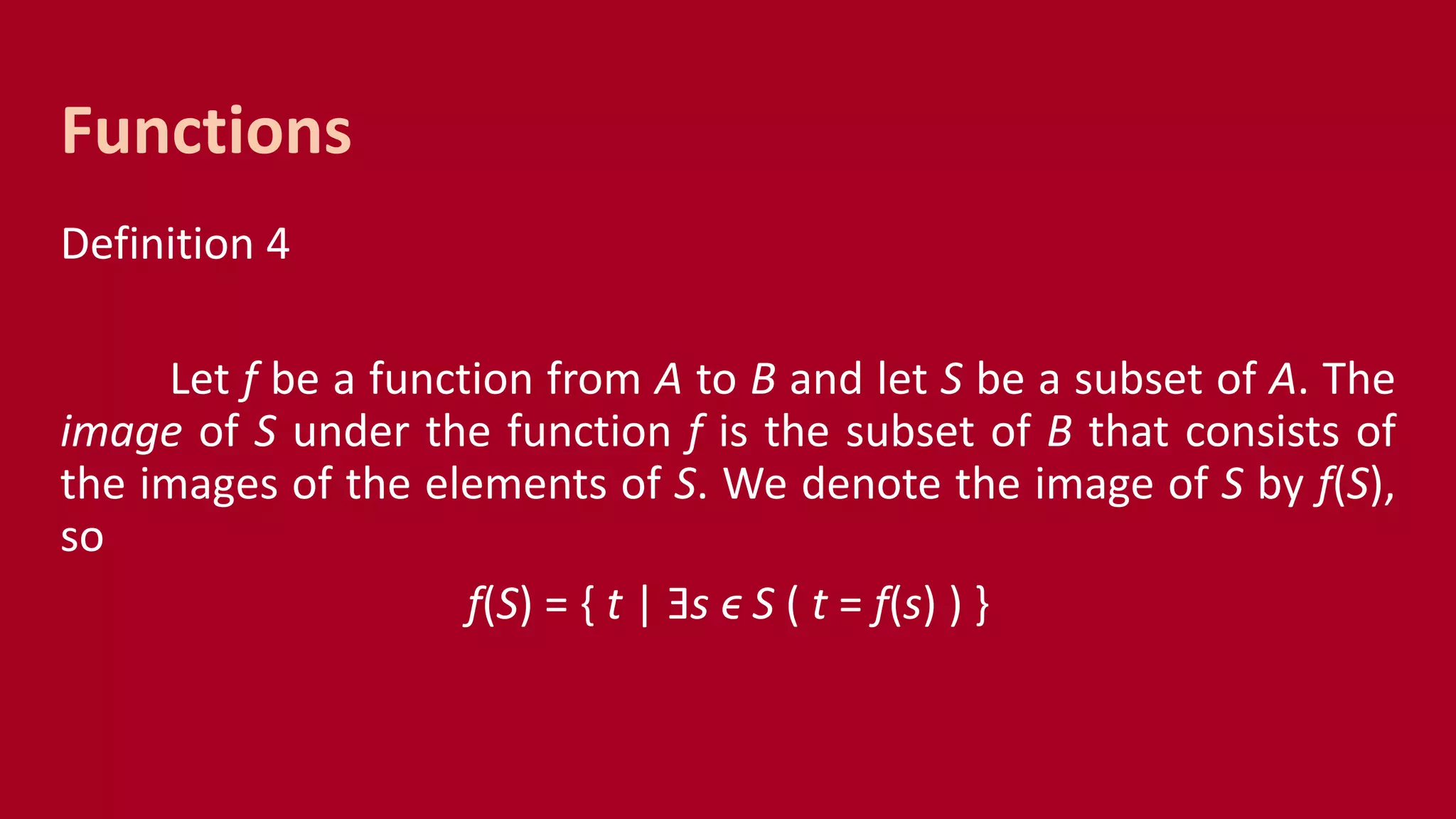 Definition 4
Let f be a function from A to B and let S be a subset of A. The
image of S under the function f is the subset of B that consists of
the images of the elements of S. We denote the image of S by f(S),
so
f(S) = { t | Ǝs ϵ S ( t = f(s) ) }
Functions
 
