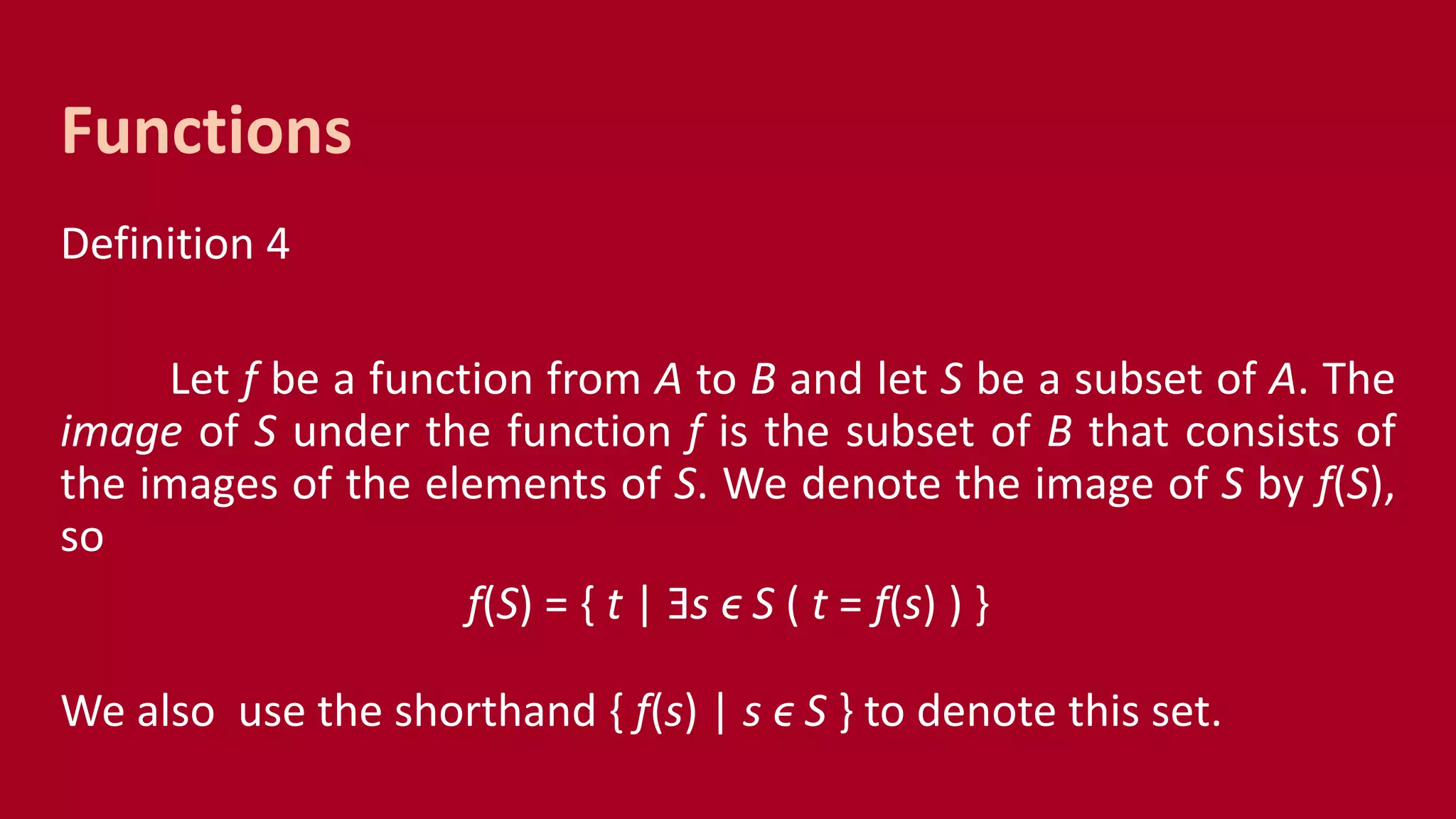 Definition 4
Let f be a function from A to B and let S be a subset of A. The
image of S under the function f is the subset of B that consists of
the images of the elements of S. We denote the image of S by f(S),
so
f(S) = { t | Ǝs ϵ S ( t = f(s) ) }
We also use the shorthand { f(s) | s ϵ S } to denote this set.
Functions
 
