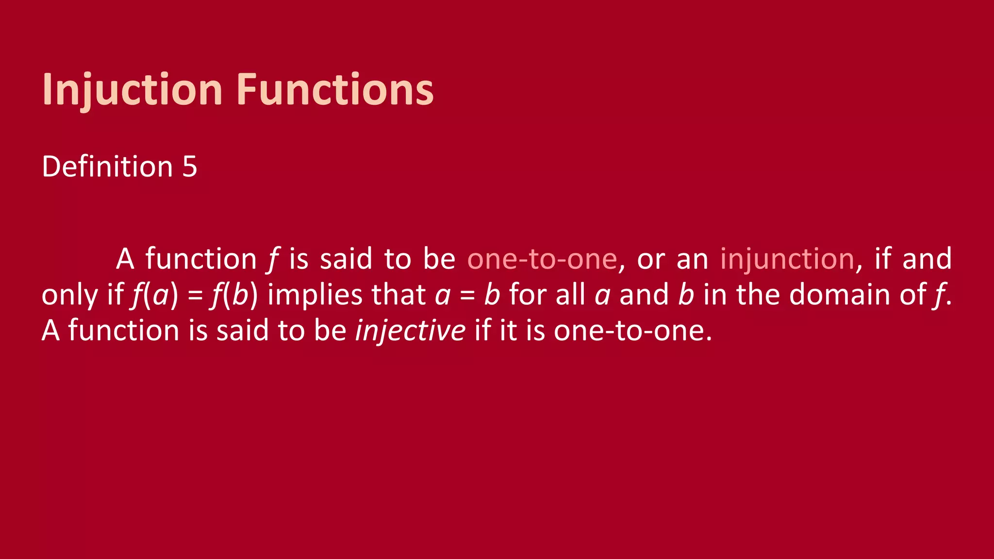 Definition 5
A function f is said to be one-to-one, or an injunction, if and
only if f(a) = f(b) implies that a = b for all a and b in the domain of f.
A function is said to be injective if it is one-to-one.
Injuction Functions
 