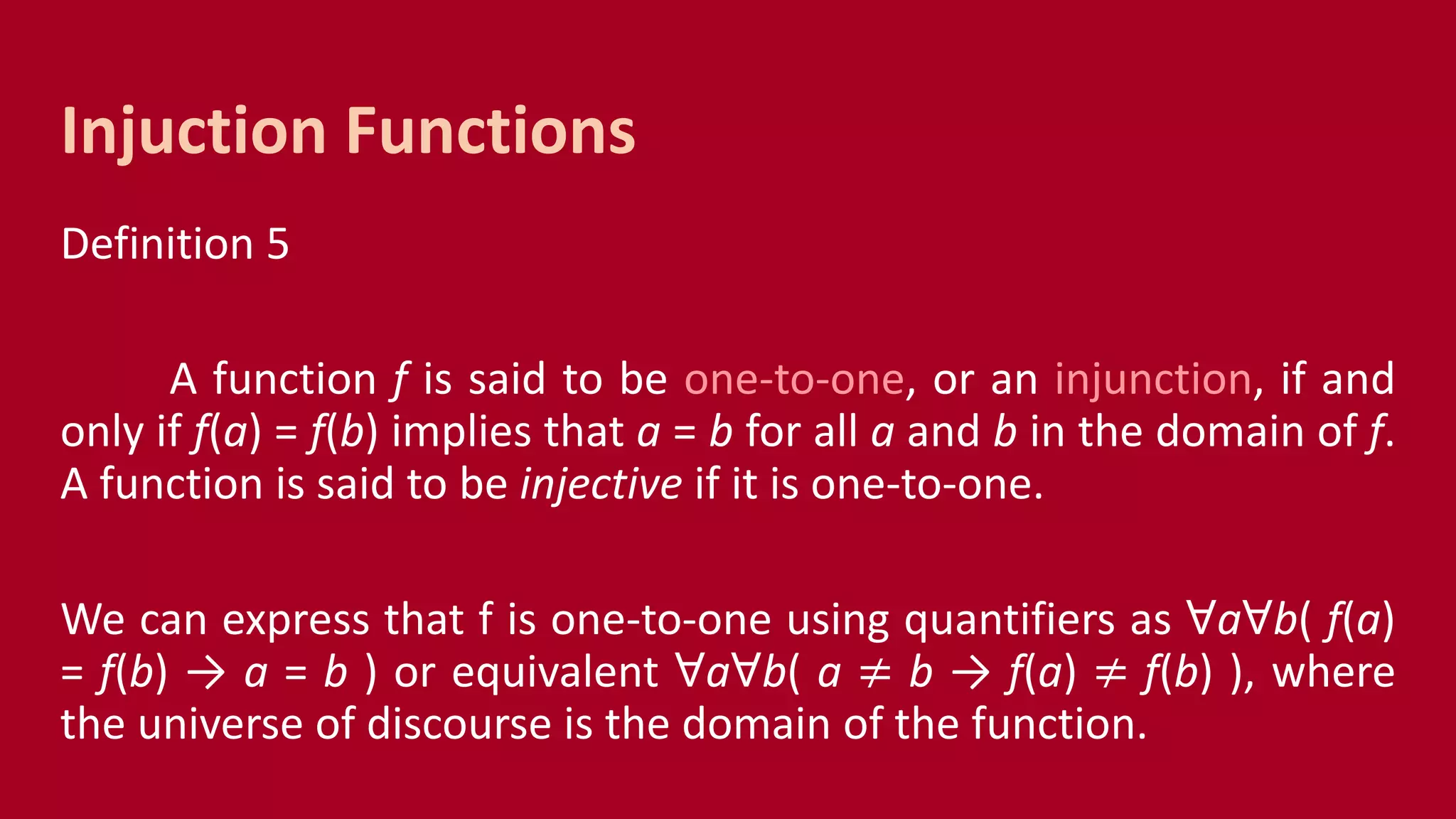 Definition 5
A function f is said to be one-to-one, or an injunction, if and
only if f(a) = f(b) implies that a = b for all a and b in the domain of f.
A function is said to be injective if it is one-to-one.
We can express that f is one-to-one using quantifiers as ꓯaꓯb( f(a)
= f(b) → a = b ) or equivalent ꓯaꓯb( a ≠ b → f(a) ≠ f(b) ), where
the universe of discourse is the domain of the function.
Injuction Functions
 