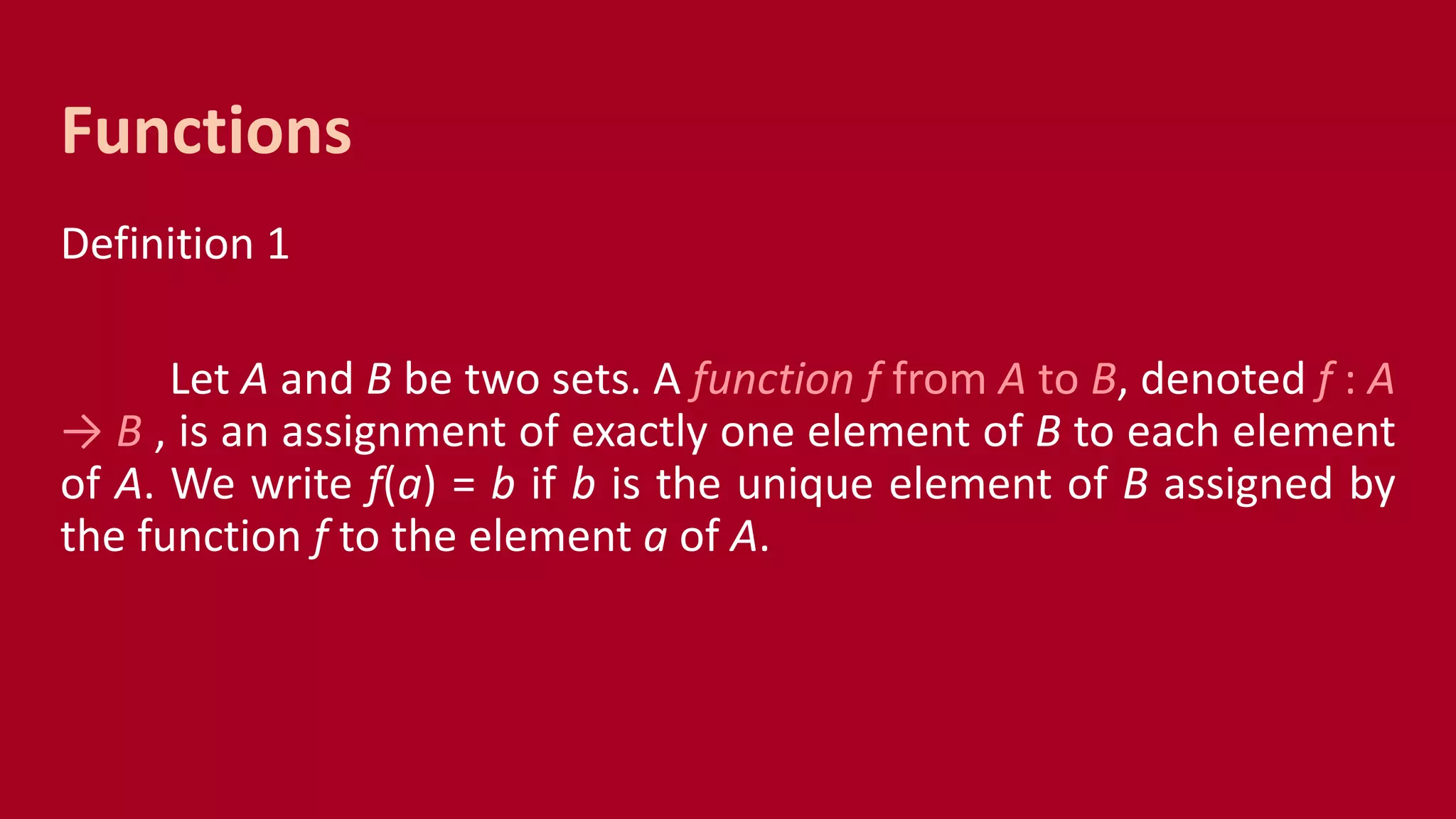 Definition 1
Let A and B be two sets. A function f from A to B, denoted f : A
→ B , is an assignment of exactly one element of B to each element
of A. We write f(a) = b if b is the unique element of B assigned by
the function f to the element a of A.
Functions
 