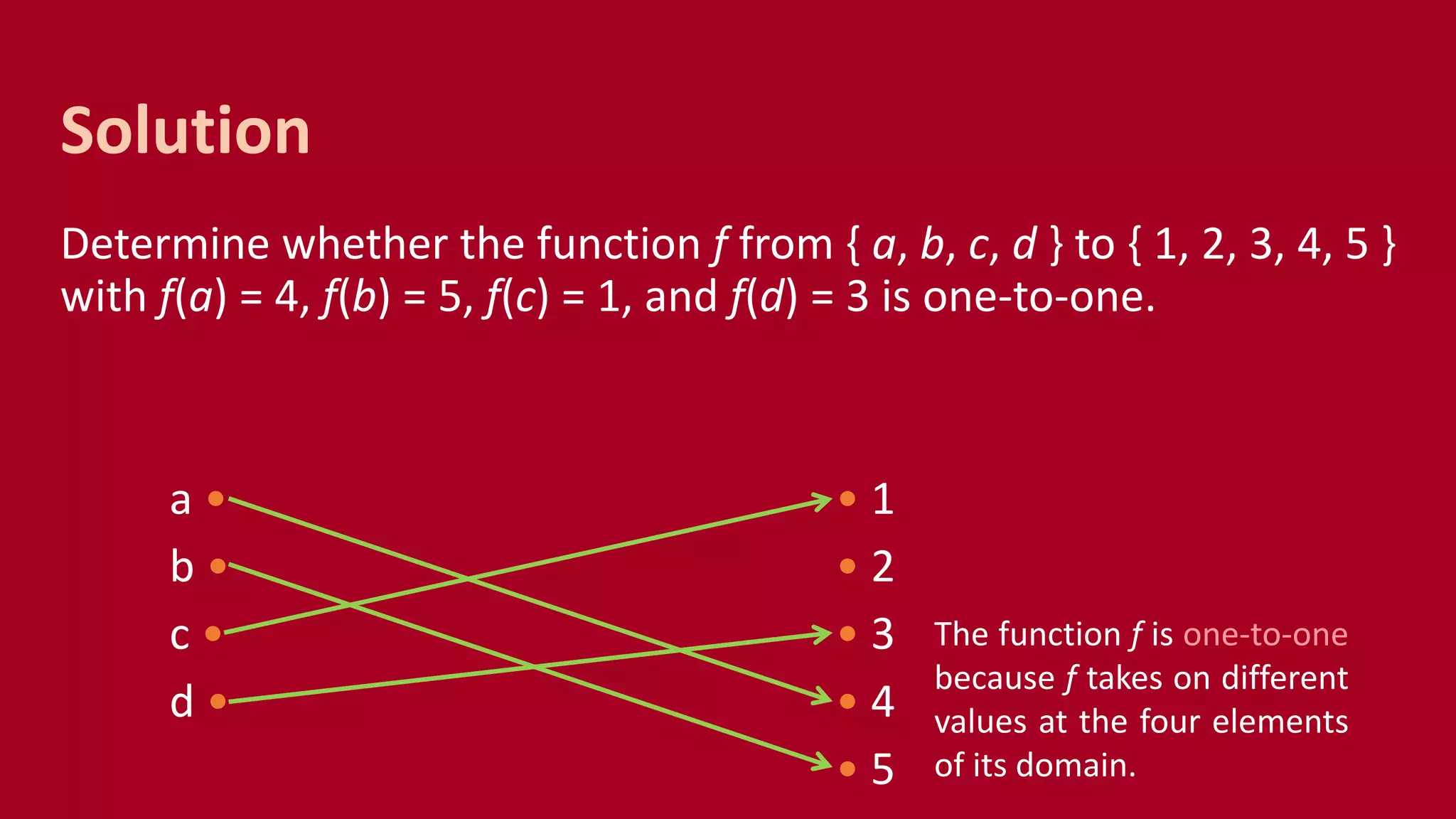 Determine whether the function f from { a, b, c, d } to { 1, 2, 3, 4, 5 }
with f(a) = 4, f(b) = 5, f(c) = 1, and f(d) = 3 is one-to-one.
a • • 1
b • • 2
c • • 3
d • • 4
• 5
Solution
The function f is one-to-one
because f takes on different
values at the four elements
of its domain.
 