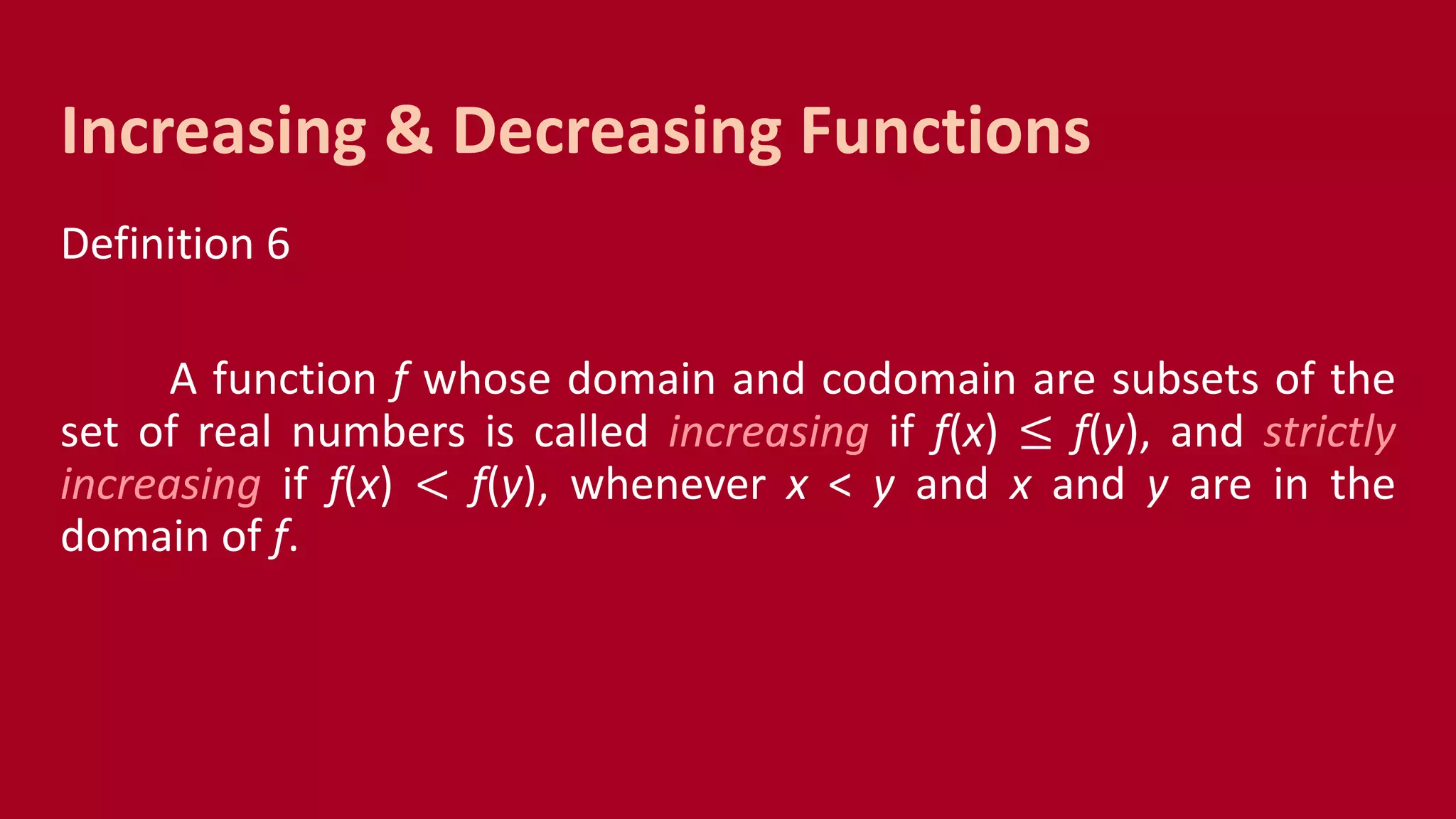 Definition 6
A function f whose domain and codomain are subsets of the
set of real numbers is called increasing if f(x) ≤ f(y), and strictly
increasing if f(x) < f(y), whenever x < y and x and y are in the
domain of f.
Increasing & Decreasing Functions
 