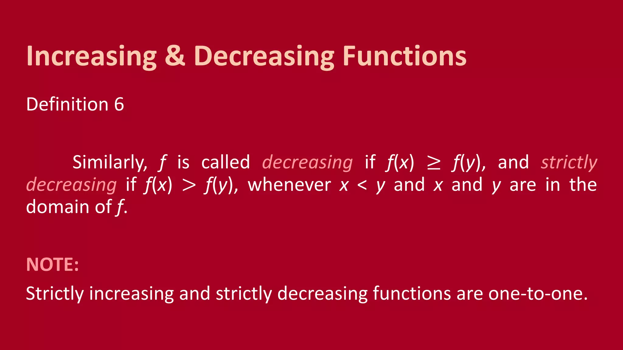 Definition 6
Similarly, f is called decreasing if f(x) ≥ f(y), and strictly
decreasing if f(x) > f(y), whenever x < y and x and y are in the
domain of f.
NOTE:
Strictly increasing and strictly decreasing functions are one-to-one.
Increasing & Decreasing Functions
 