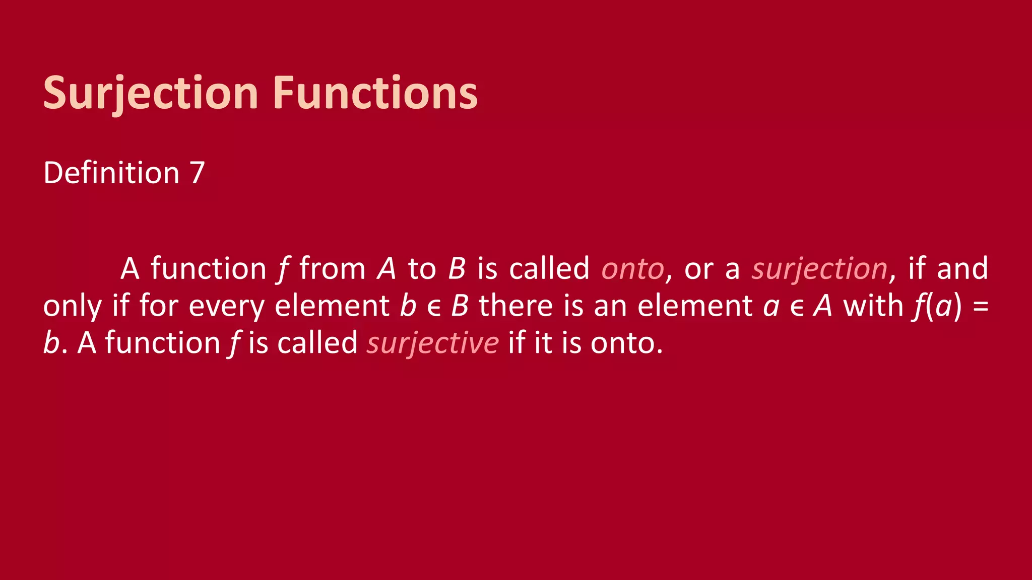 Definition 7
A function f from A to B is called onto, or a surjection, if and
only if for every element b ϵ B there is an element a ϵ A with f(a) =
b. A function f is called surjective if it is onto.
Surjection Functions
 