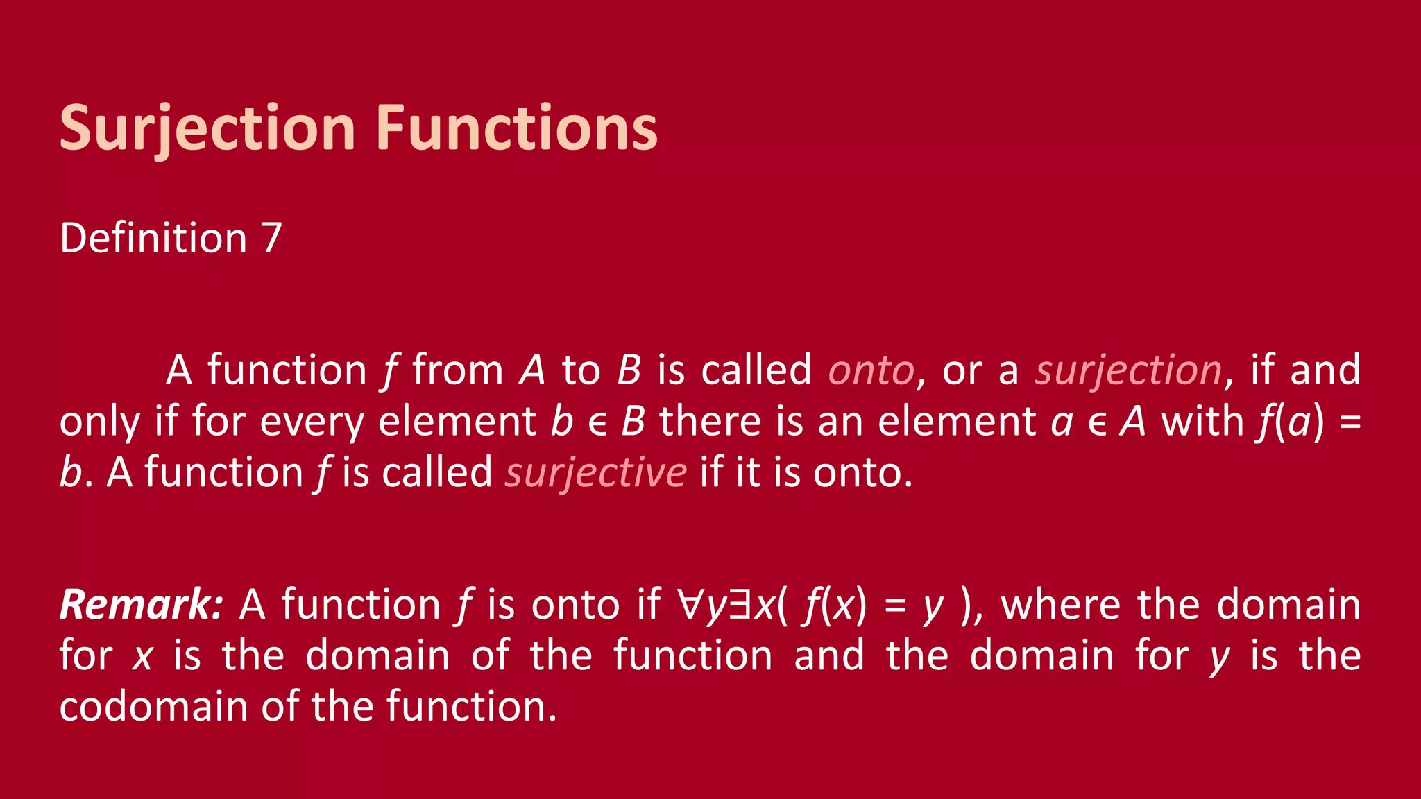 Definition 7
A function f from A to B is called onto, or a surjection, if and
only if for every element b ϵ B there is an element a ϵ A with f(a) =
b. A function f is called surjective if it is onto.
Remark: A function f is onto if ∀y∃x( f(x) = y ), where the domain
for x is the domain of the function and the domain for y is the
codomain of the function.
Surjection Functions
 