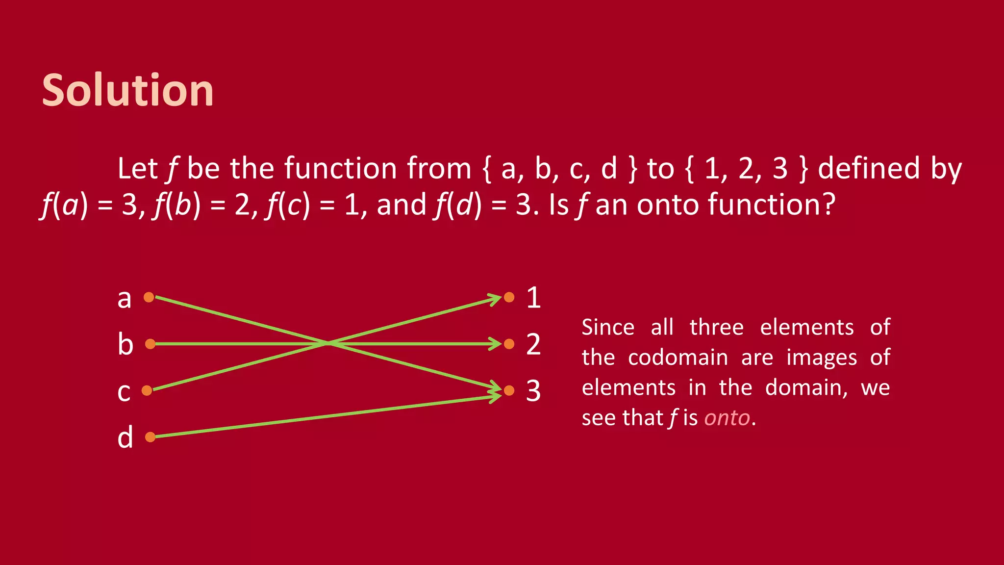 Let f be the function from { a, b, c, d } to { 1, 2, 3 } defined by
f(a) = 3, f(b) = 2, f(c) = 1, and f(d) = 3. Is f an onto function?
a • • 1
b • • 2
c • • 3
d •
Solution
Since all three elements of
the codomain are images of
elements in the domain, we
see that f is onto.
 