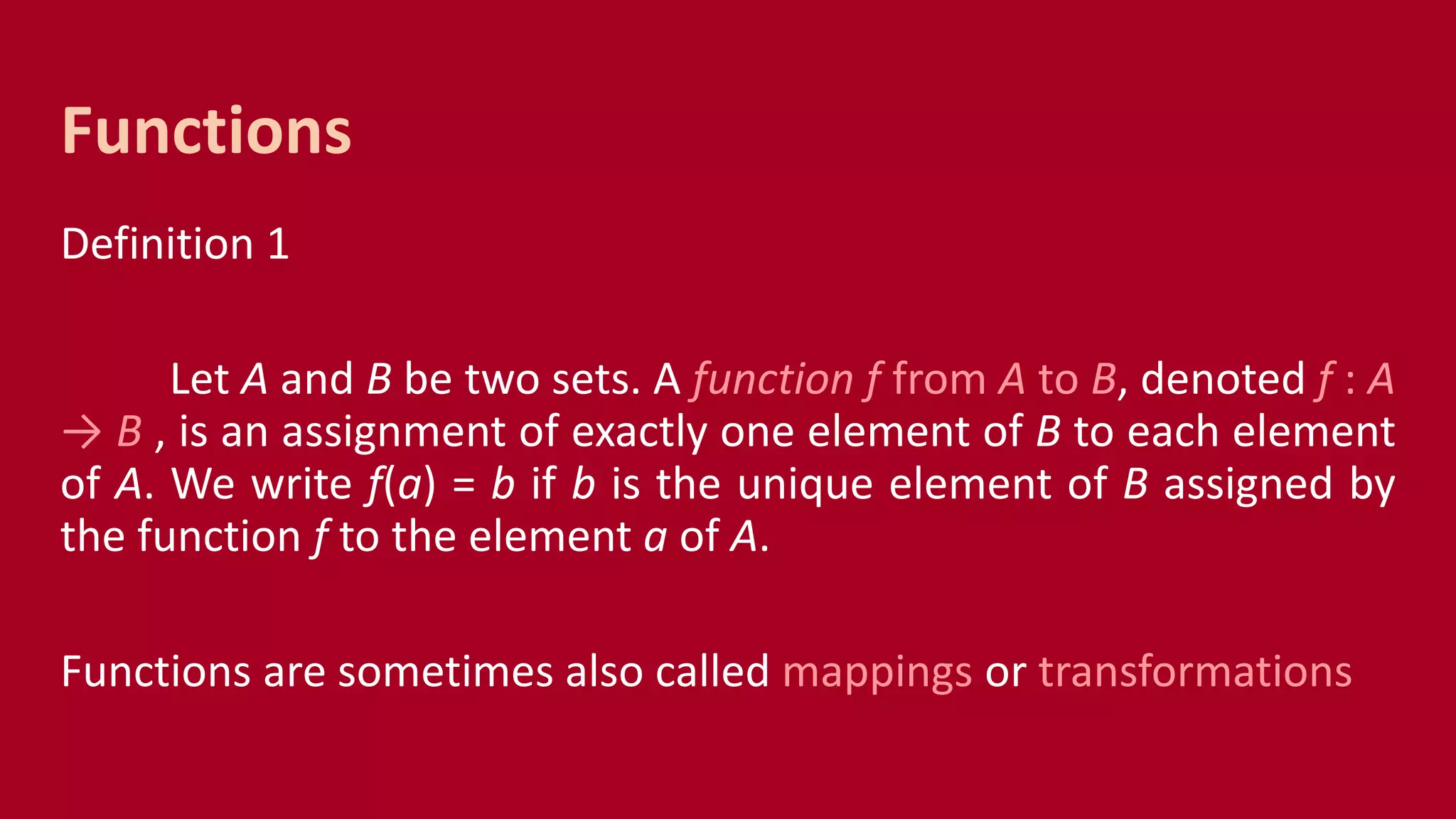 Definition 1
Let A and B be two sets. A function f from A to B, denoted f : A
→ B , is an assignment of exactly one element of B to each element
of A. We write f(a) = b if b is the unique element of B assigned by
the function f to the element a of A.
Functions are sometimes also called mappings or transformations
Functions
 