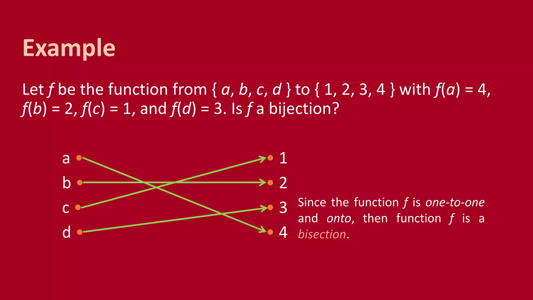 Let f be the function from { a, b, c, d } to { 1, 2, 3, 4 } with f(a) = 4,
f(b) = 2, f(c) = 1, and f(d) = 3. Is f a bijection?
a • • 1
b • • 2
c • • 3
d • • 4
Example
Since the function f is one-to-one
and onto, then function f is a
bisection.
 