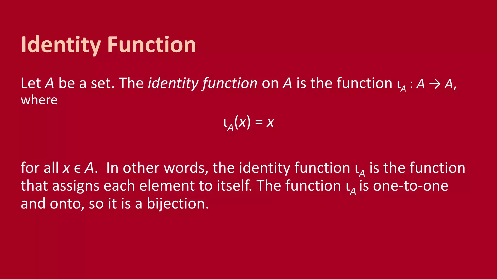 Let A be a set. The identity function on A is the function ιA : A → A,
where
ιA(x) = x
for all x ϵ A. In other words, the identity function ιA is the function
that assigns each element to itself. The function ιA is one-to-one
and onto, so it is a bijection.
Identity Function
 