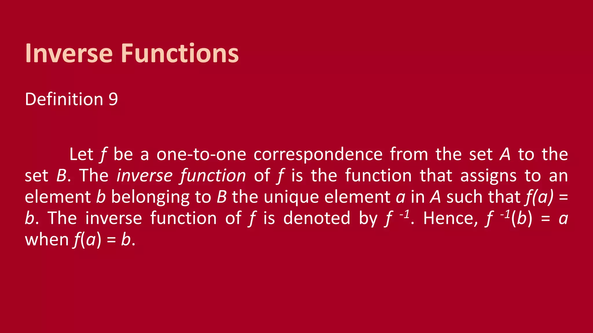 Definition 9
Let f be a one-to-one correspondence from the set A to the
set B. The inverse function of f is the function that assigns to an
element b belonging to B the unique element a in A such that f(a) =
b. The inverse function of f is denoted by f -1. Hence, f -1(b) = a
when f(a) = b.
Inverse Functions
 