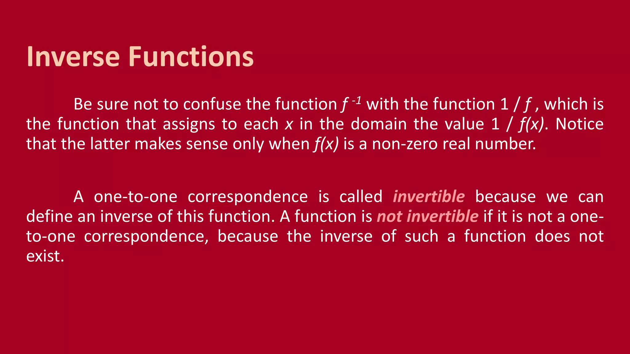 Be sure not to confuse the function f -1 with the function 1 / f , which is
the function that assigns to each x in the domain the value 1 / f(x). Notice
that the latter makes sense only when f(x) is a non-zero real number.
A one-to-one correspondence is called invertible because we can
define an inverse of this function. A function is not invertible if it is not a one-
to-one correspondence, because the inverse of such a function does not
exist.
Inverse Functions
 