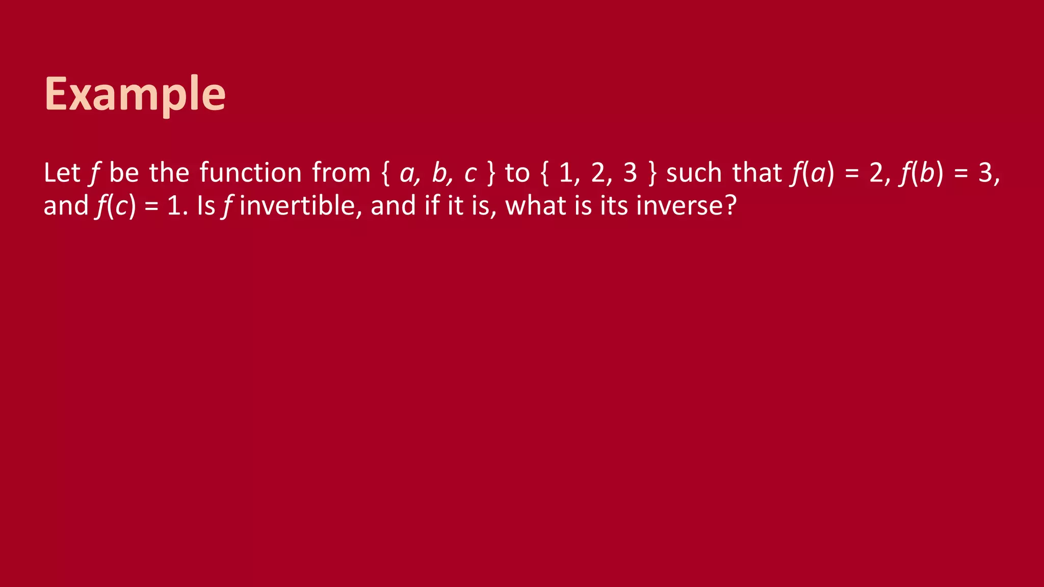 Let f be the function from { a, b, c } to { 1, 2, 3 } such that f(a) = 2, f(b) = 3,
and f(c) = 1. Is f invertible, and if it is, what is its inverse?
Example
 