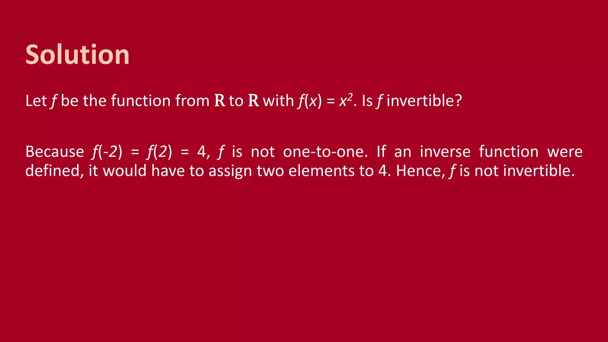 Let f be the function from R to R with f(x) = x2. Is f invertible?
Because f(-2) = f(2) = 4, f is not one-to-one. If an inverse function were
defined, it would have to assign two elements to 4. Hence, f is not invertible.
Solution
 