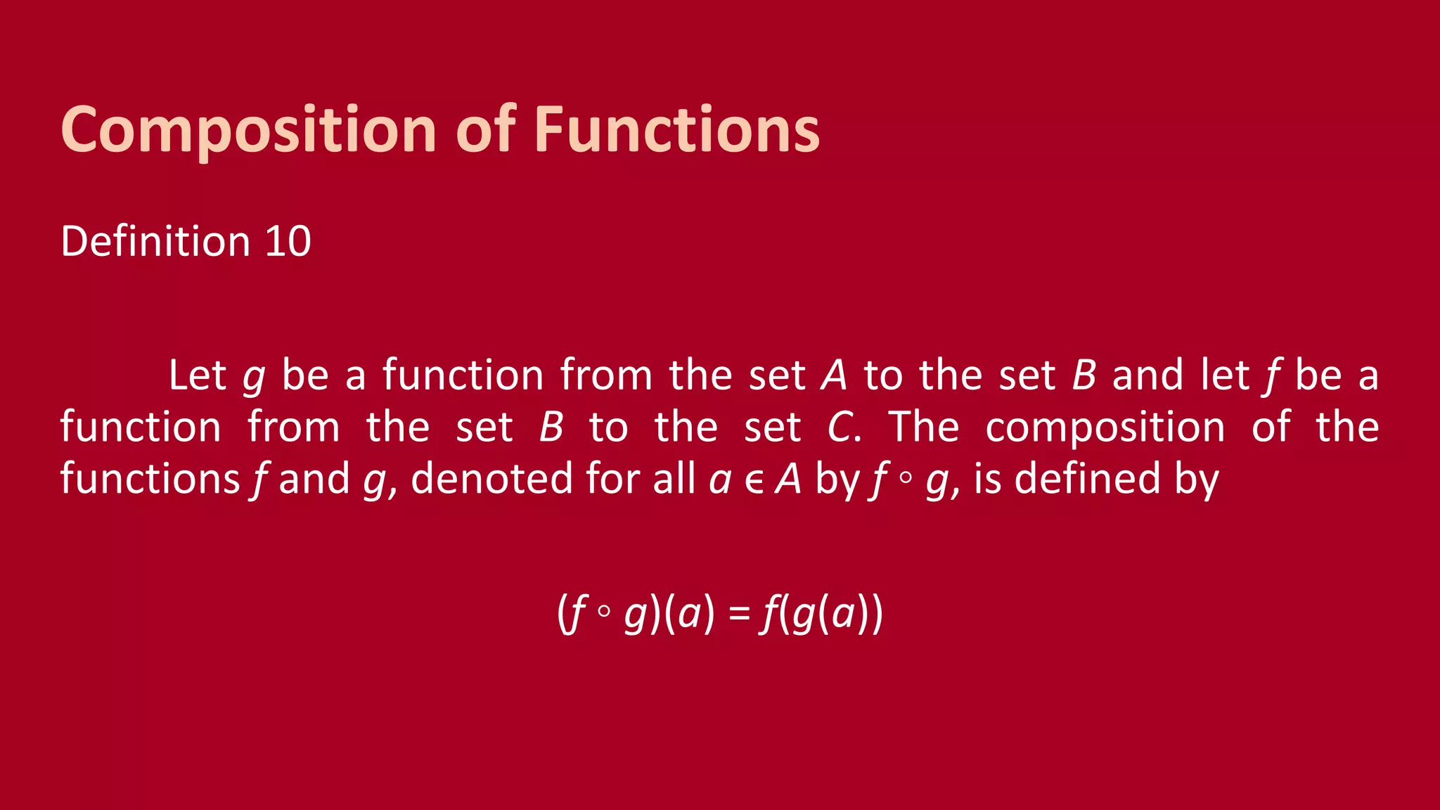Definition 10
Let g be a function from the set A to the set B and let f be a
function from the set B to the set C. The composition of the
functions f and g, denoted for all a ϵ A by f ◦ g, is defined by
(f ◦ g)(a) = f(g(a))
Composition of Functions
 
