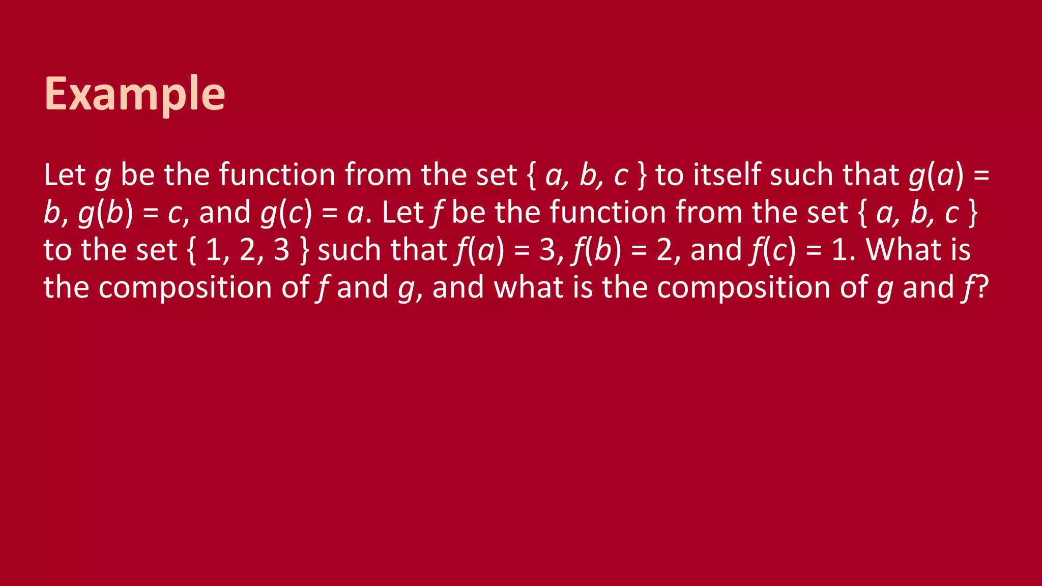 Let g be the function from the set { a, b, c } to itself such that g(a) =
b, g(b) = c, and g(c) = a. Let f be the function from the set { a, b, c }
to the set { 1, 2, 3 } such that f(a) = 3, f(b) = 2, and f(c) = 1. What is
the composition of f and g, and what is the composition of g and f?
Example
 