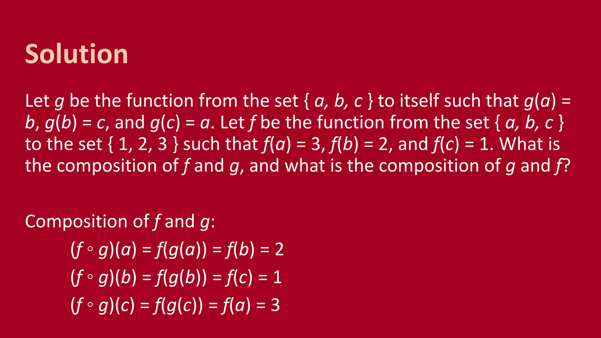 Let g be the function from the set { a, b, c } to itself such that g(a) =
b, g(b) = c, and g(c) = a. Let f be the function from the set { a, b, c }
to the set { 1, 2, 3 } such that f(a) = 3, f(b) = 2, and f(c) = 1. What is
the composition of f and g, and what is the composition of g and f?
Composition of f and g:
(f ◦ g)(a) = f(g(a)) = f(b) = 2
(f ◦ g)(b) = f(g(b)) = f(c) = 1
(f ◦ g)(c) = f(g(c)) = f(a) = 3
Solution
 