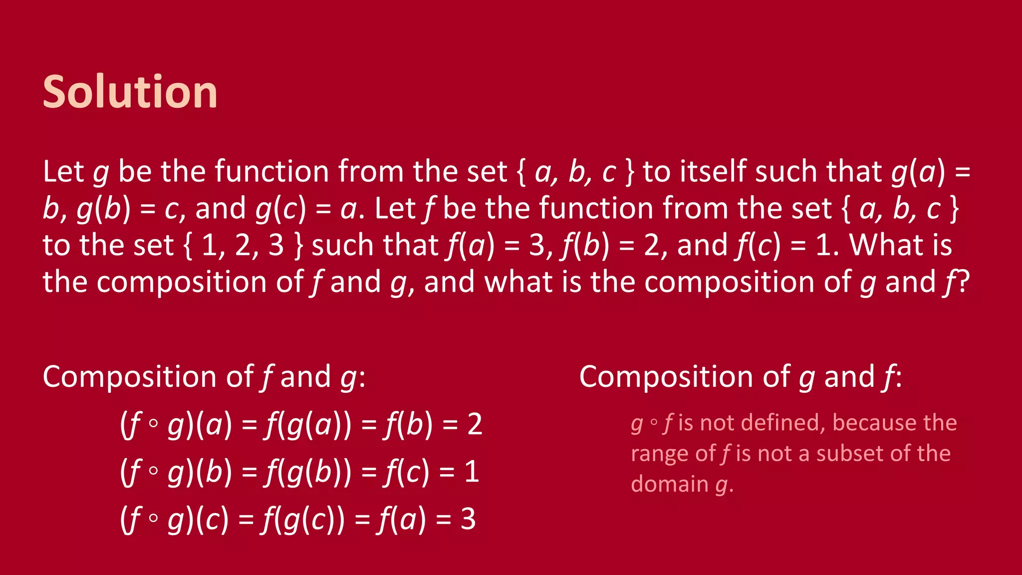 Let g be the function from the set { a, b, c } to itself such that g(a) =
b, g(b) = c, and g(c) = a. Let f be the function from the set { a, b, c }
to the set { 1, 2, 3 } such that f(a) = 3, f(b) = 2, and f(c) = 1. What is
the composition of f and g, and what is the composition of g and f?
Composition of f and g: Composition of g and f:
(f ◦ g)(a) = f(g(a)) = f(b) = 2
(f ◦ g)(b) = f(g(b)) = f(c) = 1
(f ◦ g)(c) = f(g(c)) = f(a) = 3
Solution
g ◦ f is not defined, because the
range of f is not a subset of the
domain g.
 