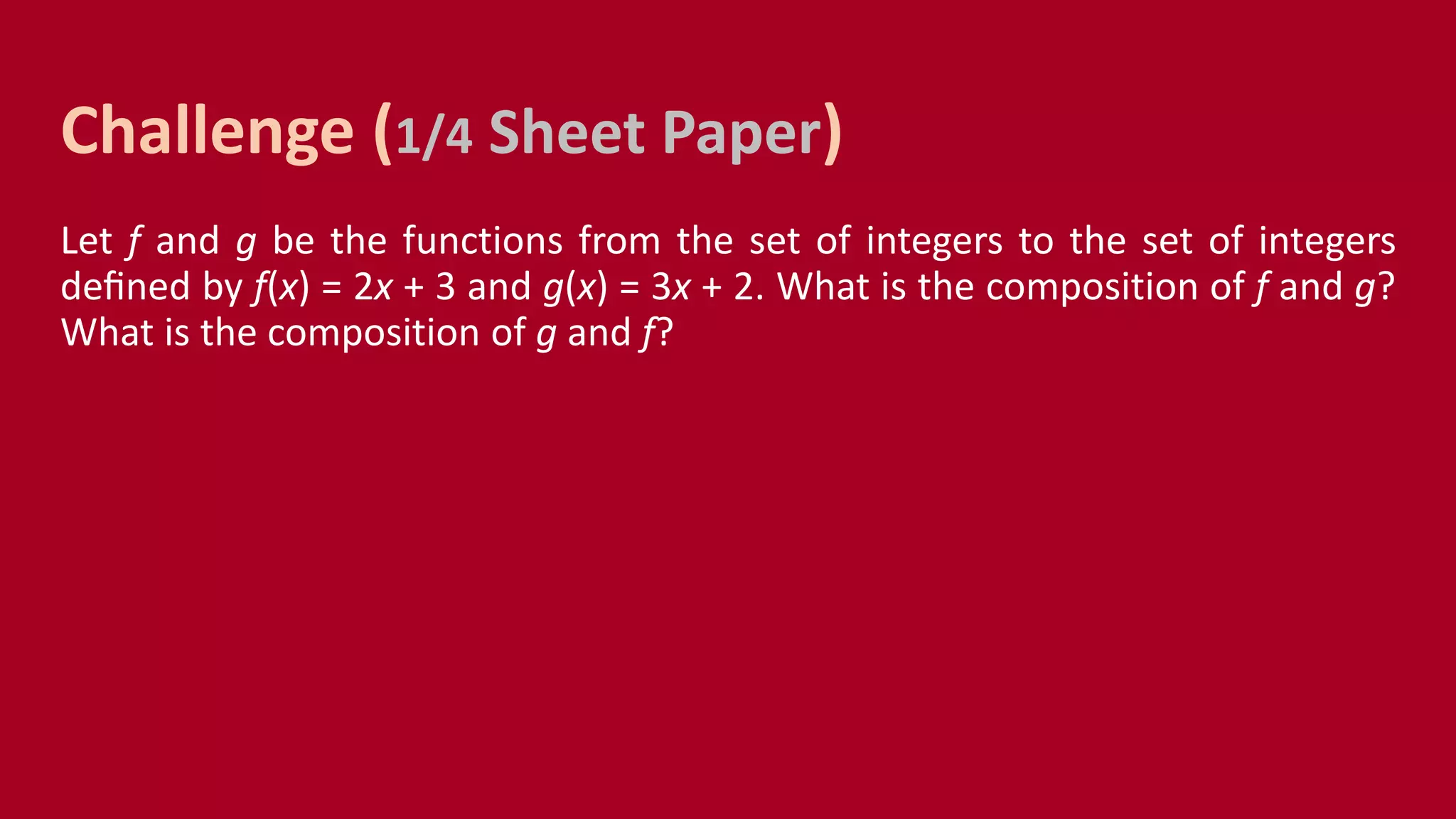 Let f and g be the functions from the set of integers to the set of integers
deﬁned by f(x) = 2x + 3 and g(x) = 3x + 2. What is the composition of f and g?
What is the composition of g and f?
Challenge (1/4 Sheet Paper)
 