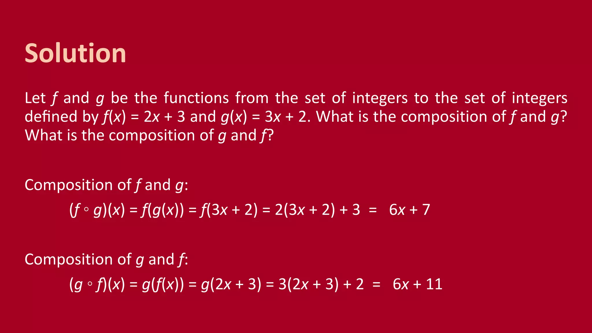 Let f and g be the functions from the set of integers to the set of integers
deﬁned by f(x) = 2x + 3 and g(x) = 3x + 2. What is the composition of f and g?
What is the composition of g and f?
Composition of f and g:
(f ◦ g)(x) = f(g(x)) = f(3x + 2) = 2(3x + 2) + 3 = 6x + 7
Composition of g and f:
(g ◦ f)(x) = g(f(x)) = g(2x + 3) = 3(2x + 3) + 2 = 6x + 11
Solution
 