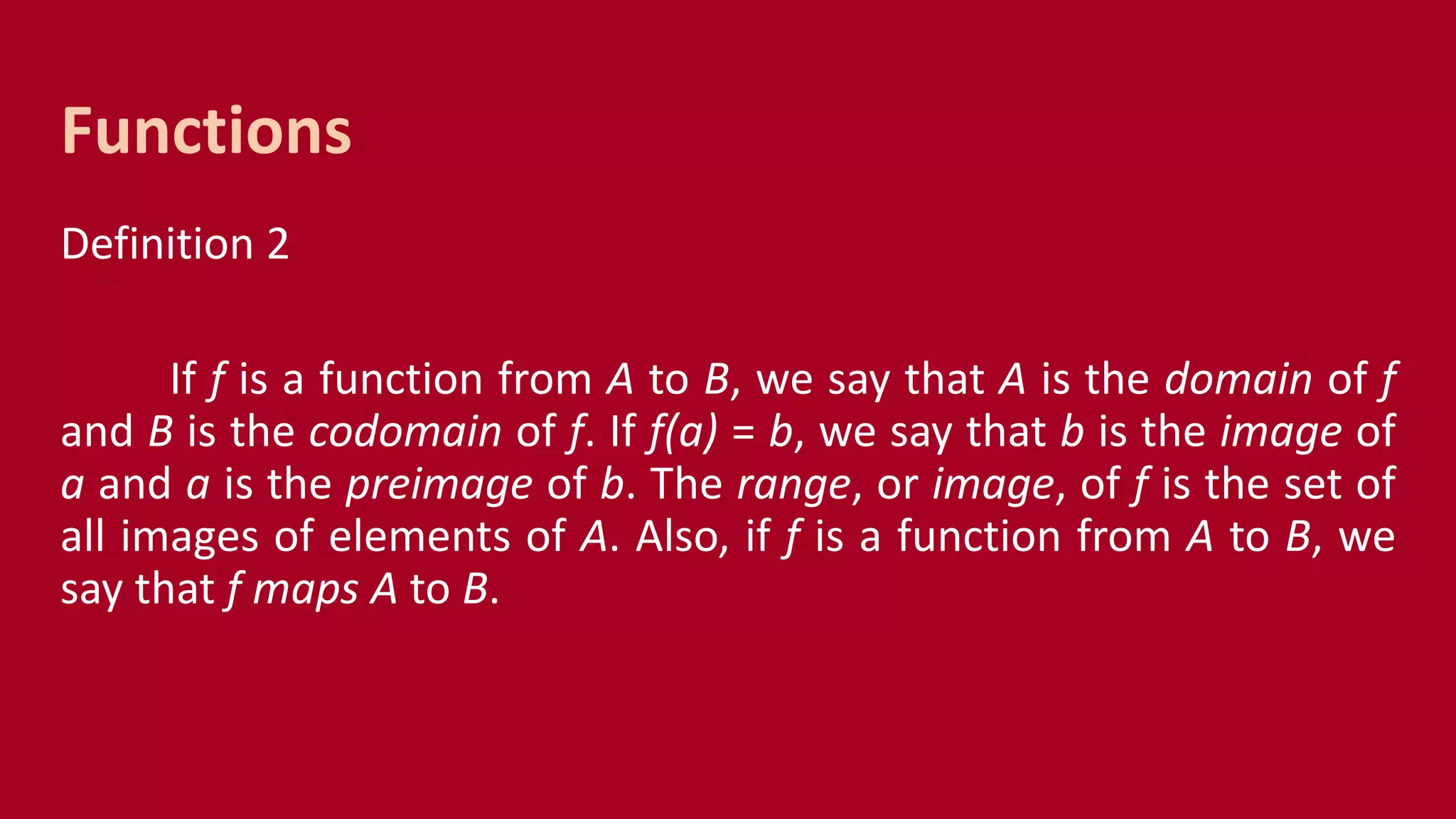 Definition 2
If f is a function from A to B, we say that A is the domain of f
and B is the codomain of f. If f(a) = b, we say that b is the image of
a and a is the preimage of b. The range, or image, of f is the set of
all images of elements of A. Also, if f is a function from A to B, we
say that f maps A to B.
Functions
 