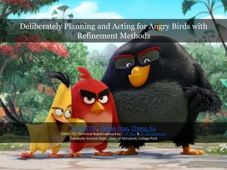 Deliberately Planning and Acting for Angry Birds with
Refinement Methods
Ruofei Du, Zebao Gao, Zheng Xu
CMSC 722 Technical Report advised by Prof. Nau & Dr. Shivashankar
Computer Science Dept., Univ. of Maryland, College Park
 