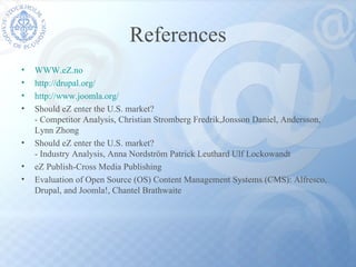 References WWW.eZ.no http://drupal.org/ http://www.joomla.org/ Should eZ enter the U.S. market? - Competitor Analysis, Christian Stromberg Fredrik,Jonsson Daniel, Andersson,  Lynn Zhong  Should eZ enter the U.S. market? - Industry Analysis, Anna Nordström Patrick Leuthard Ulf Lockowandt eZ Publish-Cross Media Publishing Evaluation of Open Source (OS) Content Management Systems (CMS): Alfresco, Drupal, and Joomla!, Chantel Brathwaite 
