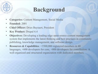 Background Categories:  Content Management, Social Media Founded:  2001 Chief Officer:  Dries Buytaert, President Key Product:  Drupal 6.4 Objectives:  Developing a leading edge open-source content management  system that implements the latest thinking and best practices in community publishing, knowledge management, and software design. Resources & Capabilities : +3500,000 registered members in 40 languages, +600 developers for core, +800 developers for contribution. A well organized and structured organization with dedicated members. 