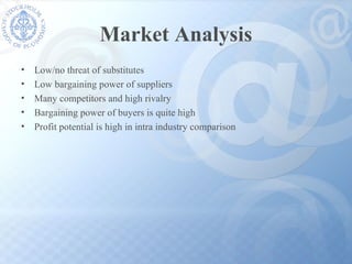 Market Analysis Low/no threat of substitutes Low bargaining power of suppliers Many competitors and high rivalry  Bargaining power of buyers is quite high Profit potential is high in intra industry comparison 