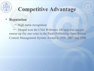 Competitive Advantage Reputation － High name recognition  －   Drupal won the CNet Webware 100 and was second  runner-up (by one vote) in the Packt Publishing Open Source Content Management System Award in 2006, 2007 and 2008.   