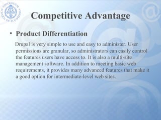 Competitive Advantage Product Differentiation Drupal is very simple to use and easy to administer. User  permissions are granular, so administrators can easily control  the features users have access to. It is also a multi-site  management software. In addition to meeting basic web  requirements, it provides many advanced features that make it a good option for intermediate-level web sites.  