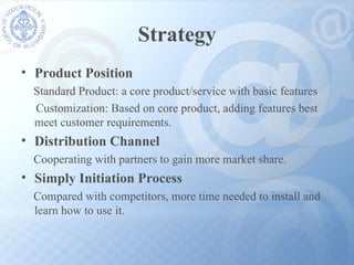 Strategy Product Position Standard Product: a core product/service with basic features Customization: Based on core product, adding features best meet customer requirements. Distribution Channel Cooperating with partners to gain more market share. Simply Initiation Process Compared with competitors, more time needed to install and  learn how to use it. 