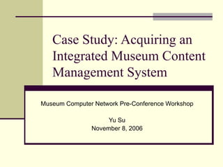 Case Study: Acquiring an Integrated Museum Content Management System Museum Computer Network Pre-Conference Workshop Yu Su November 8, 2006 