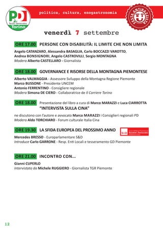 12
politica, cultura, enogastronomia
venerdì 7 settembre
ore 17.00	 persone con disabilità: il limite che non limita
Angelo CATANZARO, Alessandra BASAGLIA, Carlo BOCCAZZI VAROTTO,
Andrea Bonsignori, Angelo CASTROVILLI, Sergio MONTAGNA
Modera Alberto CASTELLARO - Giornalista
ore 18.00	 GOVERNANCE E RISORSE DELLA MONTAGNA PIEMONTESE
Alberto VALMAGGIA - Assessore Sviluppo della Montagna Regione Piemonte
Marco BUSSONE - Presidente UNCEM
Antonio FERRENTINO - Consigliere regionale
Modera Simona DE CIERO - Collaboratrice de Il Corriere Torino
ore 18.00	 Presentazione del libro a cura di Marco MARAZZI e Luca CIARROTTA
“INTERVISTA SULLA CINA”
ne discutono con l’autore e avvocato Marco Marazzi i Consiglieri regionali PD
Modera Aldo TORCHIARO - Forum culturale Italia Cina
ore 19.30	 LA SFIDA EUROPEA DEL PROSSIMO ANNO
Mercedes BRESSO - Europarlamentare S&D
Introduce Carlo GARRONE - Resp. Enti Locali e tesseramento GD Piemonte
ore 21.00	 Incontro con...
Gianni CUPERLO
Intervistato da Michele RUGGIERO - Giornalista TGR Piemonte
 