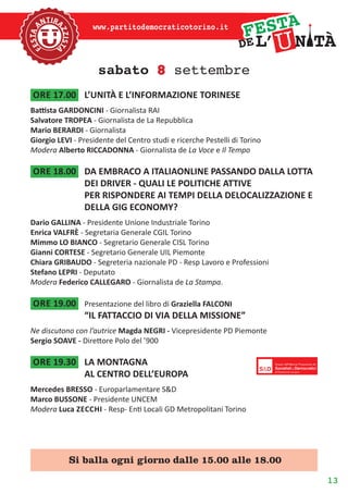 13
www.partitodemocraticotorino.it
sabato 8 settembre
ore 17.00	 L’UNITÀ E L’INFORMAZIONE TORINESE
Battista GARDONCINI - Giornalista RAI
Salvatore TROPEA - Giornalista de La Repubblica
Mario BERARDI - Giornalista
Giorgio LEVI - Presidente del Centro studi e ricerche Pestelli di Torino
Modera Alberto RICCADONNA - Giornalista de La Voce e Il Tempo
ore 18.00	 DA EMBRACO A ITALIAONLINE PASSANDO DALLA LOTTA
DEI DRIVER - QUALI LE POLITICHE ATTIVE
PER RISPONDERE AI TEMPI DELLA DELOCALIZZAZIONE E
DELLA GIG ECONOMY?
Dario GALLINA - Presidente Unione Industriale Torino
Enrica VALFRÈ - Segretaria Generale CGIL Torino
Mimmo LO BIANCO - Segretario Generale CISL Torino
Gianni CORTESE - Segretario Generale UIL Piemonte
Chiara GRIBAUDO - Segreteria nazionale PD - Resp Lavoro e Professioni
Stefano LEPRI - Deputato
Modera Federico CALLEGARO - Giornalista de La Stampa.
ore 19.00	 Presentazione del libro di Graziella FALCONI
“IL FATTACCIO DI VIA DELLA MISSIONE”
Ne discutono con l’autrice Magda NEGRI - Vicepresidente PD Piemonte
Sergio SOAVE - Direttore Polo del ’900
ore 19.30	 LA MONTAGNA
AL CENTRO DELL’EUROPA
Mercedes BRESSO - Europarlamentare S&D
Marco BUSSONE - Presidente UNCEM
Modera Luca Zecchi - Resp- Enti Locali GD Metropolitani Torino
Si balla ogni giorno dalle 15.00 alle 18.00
 