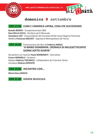 15
www.partitodemocraticotorino.it
domenica 9 settembre
ore 17.00	 CUBA E L’AMERICA LATINA, COSA STA SUCCEDENDO
Brando BENIFEI - Europarlamentare S&D
Raul DELLA CECCA - Direttore de El Moncada
Giampiero LEO - Vicepresidente del Comitato Diritti Umani Regione Piemonte
Modera Francesco BOUVET - Segretario Metropolitano GD Torino
ore 18.00	 Presentazione del libro di Federica ANGELI
“A MANO DISARMATA. CRONACA DI MILLESETTECENTO
GIORNI SOTTO SCORTA”
Ne parlano con l’autrice Paolo BORROMETI - Giornalista
Franco MIRABELLI - Senatore
Modera Roberto TRICARICO - Collaboratore de Il Corriere Torino
Introduce Stefano ESPOSITO
ore 19.00	 Incontro con...
Maria Elena BOSCHI
ore 21.00	 serata musicale
 