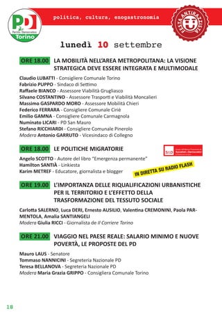 18
politica, cultura, enogastronomia
lunedì 10 settembre
ore 18.00	 LA MOBILITÀ NELL’AREA METROPOLITANA: LA VISIONE
STRATEGICA DEVE ESSERE INTEGRATA E MULTIMODALE
Claudio LUBATTI - Consigliere Comunale Torino
Fabrizio PUPPO - Sindaco di Settimo
Raffaele BIANCO - Assessore Viabilità Grugliasco
Silvano COSTANTINO - Assessore Trasporti e Viabilità Moncalieri
Massimo GASPARDO MORO - Assessore Mobilità Chieri
Federico FERRARA - Consigliere Comunale Ciriè
Emilio GAMNA - Consigliere Comunale Carmagnola
Numinato LICARI - PD San Mauro
Stefano RICCHIARDI - Consigliere Comunale Pinerolo
Modera Antonio GARRUTO - Vicesindaco di Collegno
ore 18.00	 LE POLITICHE MIGRATORIE
Angelo SCOTTO - Autore del libro “Emergenza permanente”
Hamilton SANTIÀ - Linkiesta
Karim METREF - Educatore, giornalista e blogger
ore 19.00	 L’IMPORTANZA DELLE RIQUALIFICAZIONI URBANISTICHE
PER IL TERRITORIO E L’EFFETTO DELLA
TRASFORMAZIONE DEL TESSUTO SOCIALE
Carlotta SALERNO, Luca DERI, Ernesto AUSILIO, Valentina CREMONINI, Paola PAR-
MENTOLA, Amalia SANTIANGELI
Modera Giulia RICCI - Giornalista de Il Corriere Torino
ore 21.00	 VIAGGIO NEL PAESE REALE: SALARIO MINIMO E NUOVE
POVERTÀ, LE PROPOSTE DEL PD
Mauro LAUS - Senatore
Tommaso NANNICINI - Segreteria Nazionale PD
Teresa BELLANOVA - Segreteria Nazionale PD
Modera Maria Grazia GRIPPO - Consigliera Comunale Torino
IN DIRETTA SU RADIO FLASH
 