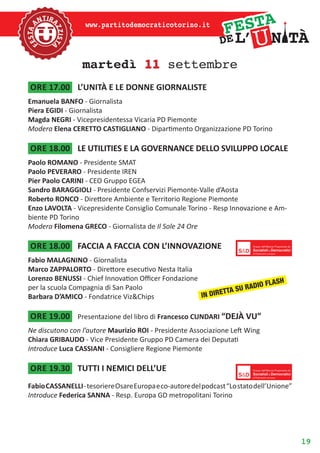 19
www.partitodemocraticotorino.it
martedì 11 settembre
ore 17.00	 L’UNITÀ E LE DONNE GIORNALISTE
Emanuela BANFO - Giornalista
Piera EGIDI - Giornalista
Magda NEGRI - Vicepresidentessa Vicaria PD Piemonte
Modera Elena CERETTO CASTIGLIANO - Dipartimento Organizzazione PD Torino
ore 18.00	 LE UTILITIES E LA GOVERNANCE DELLO SVILUPPO LOCALE
Paolo ROMANO - Presidente SMAT
Paolo PEVERARO - Presidente IREN
Pier Paolo CARINI - CEO Gruppo EGEA
Sandro BARAGGIOLI - Presidente Confservizi Piemonte-Valle d’Aosta
Roberto RONCO - Direttore Ambiente e Territorio Regione Piemonte
Enzo LAVOLTA - Vicepresidente Consiglio Comunale Torino - Resp Innovazione e Am-
biente PD Torino
Modera Filomena GRECO - Giornalista de Il Sole 24 Ore
ore 18.00	 FACCIA A FACCIA CON L’INNOVAZIONE
Fabio MALAGNINO - Giornalista
Marco ZAPPALORTO - Direttore esecutivo Nesta Italia
Lorenzo BENUSSI - Chief Innovation Officer Fondazione
per la scuola Compagnia di San Paolo
Barbara D’AMICO - Fondatrice Viz&Chips
ore 19.00	 Presentazione del libro di Francesco CUNDARI “DEJÀ VU”
Ne discutono con l’autore Maurizio ROI - Presidente Associazione Left Wing
Chiara GRIBAUDO - Vice Presidente Gruppo PD Camera dei Deputati
Introduce Luca CASSIANI - Consigliere Regione Piemonte
ore 19.30	 TUTTI I NEMICI DELL’UE
FabioCASSANELLI-tesoriereOsareEuropaeco-autoredelpodcast“Lostatodell’Unione”
Introduce Federica SANNA - Resp. Europa GD metropolitani Torino
IN DIRETTA SU RADIO FLASH
 