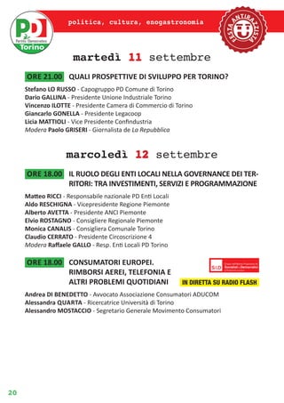 20
politica, cultura, enogastronomia
martedì 11 settembre
ore 21.00	 QUALI PROSPETTIVE DI SVILUPPO PER TORINO?
Stefano LO RUSSO - Capogruppo PD Comune di Torino
Dario GALLINA - Presidente Unione Industriale Torino
Vincenzo ILOTTE - Presidente Camera di Commercio di Torino
Giancarlo GONELLA - Presidente Legacoop
Licia MATTIOLI - Vice Presidente Confindustria
Modera Paolo GRISERI - Giornalista de La Repubblica
marcoledì 12 settembre
ore 18.00	 IL RUOLO DEGLI ENTI LOCALI NELLA GOVERNANCE DEI TER-
RITORI: TRA INVESTIMENTI, SERVIZI E PROGRAMMAZIONE
Matteo RICCI - Responsabile nazionale PD Enti Locali
Aldo RESCHIGNA - Vicepresidente Regione Piemonte
Alberto AVETTA - Presidente ANCI Piemonte
Elvio ROSTAGNO - Consigliere Regionale Piemonte
Monica CANALIS - Consigliera Comunale Torino
Claudio CERRATO - Presidente Circoscrizione 4
Modera Raffaele GALLO - Resp. Enti Locali PD Torino
ore 18.00	 CONSUMATORI EUROPEI.
RIMBORSI AEREI, TELEFONIA E
ALTRI PROBLEMI QUOTIDIANI
Andrea DI BENEDETTO - Avvocato Associazione Consumatori ADUCOM
Alessandra Quarta - Ricercatrice Università di Torino
Alessandro MOSTACCIO - Segretario Generale Movimento Consumatori
IN DIRETTA SU RADIO FLASH
 