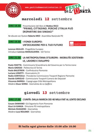 21
www.partitodemocraticotorino.it
marcoledì 12 settembre
ore 19.30	 Presentazione del libro di Matteo RICCI
“Primo, cittadino. Perché l’Italia può
(ri)partire dai sindaci”
Ne discute con l’autore Roberta MEO - Assemblea Nazionale PD
ore 19.30	 I FONDI EUROPEI:
UN’OCCASIONE PER IL TUO FUTURO
Lorenzo MULLER - Progettista Europeo
Introduce Lorenzo MANUGUERRA - GD Torino
ore 21.00	 LA METROPOLITANA D’EUROPA - MOBILITÀ SOSTENIBI-
LE, LAVORO E SVILUPPO
Paolo FOIETTA - Commissario Straordinario del Governo per la Torino Lione
Mario GROSSO - Politecnico di Torino
Paolo BALISTRERI - Confindustria Piemonte
Luciano LENOTTI - Osservatorio 21
Nadia CONTICELLI - Presidente Commissione Trasporti Regione Piemonte
Davide GARIGLIO - Commissione Trasporti Camera dei Deputati
Vincenzo BARREA - Capogruppo Città Metropolitana
Modera Oscar SERRA - Giornalista de Lo Spiffero
giovedì 13 settembre
ore 17.00	 L’UNITÀ: DALLA MARCIA DEI 40 MILA FIAT AL LENTO DECLINO
Cesare DAMIANO -Già Segretario Fiom Piemonte
Giusi LA GANGA - Direzione PD metropolitana
Michele RUGGIERO - Giornalista
Modera Luca ROLANDI - Giornalista
Si balla ogni giorno dalle 15.00 alle 18.00
 