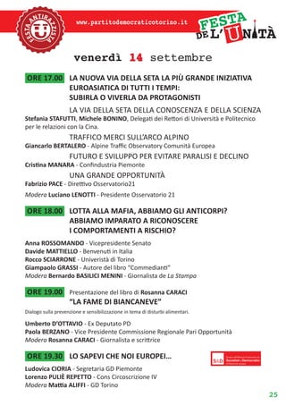 25
www.partitodemocraticotorino.it
venerdì 14 settembre
ore 17.00	 LA NUOVA VIA DELLA SETA LA PIÙ GRANDE INIZIATIVA
EUROASIATICA DI TUTTI I TEMPI:
SUBIRLA O VIVERLA DA PROTAGONISTI
LA VIA DELLA SETA DELLA CONOSCENZA E DELLA SCIENZA
Stefania STAFUTTI, Michele BONINO, Delegati dei Rettori di Università e Politecnico
per le relazioni con la Cina.
TRAFFICO MERCI SULL’ARCO ALPINO
Giancarlo BERTALERO - Alpine Traffic Observatory Comunità Europea
FUTURO E SVILUPPO PER EVITARE PARALISI E DECLINO
Cristina MANARA - Confindustria Piemonte
una grande opportunità
Fabrizio PACE - Direttivo Osservatorio21
Modera Luciano LENOTTI - Presidente Osservatorio 21
ore 18.00	 LOTTA ALLA MAFIA, ABBIAMO GLI ANTICORPI?
ABBIAMO IMPARATO A RICONOSCERE
I COMPORTAMENTI A RISCHIO?
Anna ROSSOMANDO - Vicepresidente Senato
Davide MATTIELLO - Benvenuti in Italia
Rocco SCIARRONE - Univeristà di Torino
Giampaolo GRASSI - Autore del libro “Commedianti”
Modera Bernardo BASILICI MENINI - Giornalista de La Stampa
ore 19.00	 Presentazione del libro di Rosanna CARACI
“LA FAME DI BIANCANEVE”
Dialogo sulla prevenzione e sensibilizzazione in tema di disturbi alimentari.
Umberto D’OTTAVIO - Ex Deputato PD
Paola BERZANO - Vice Presidente Commissione Regionale Pari Opportunità
Modera Rosanna CARACI - Giornalista e scrittrice
ore 19.30	 LO SAPEVI CHE NOI EUROPEI…
Ludovica CIORIA - Segretaria GD Piemonte
Lorenzo PULIÈ REPETTO - Cons Circoscrizione IV
Modera Mattia ALIFFI - GD Torino
 
