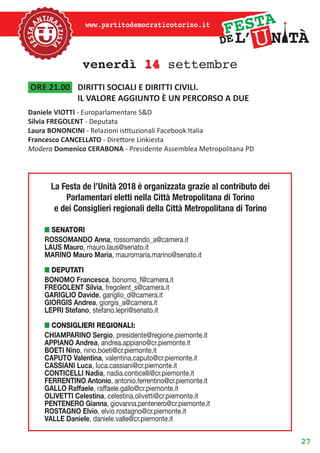 27
www.partitodemocraticotorino.it
venerdì 14 settembre
ore 21.00	 DIRITTI SOCIALI E DIRITTI CIVILI.
IL VALORE AGGIUNTO È UN PERCORSO A DUE
Daniele VIOTTI - Europarlamentare S&D
Silvia FREGOLENT - Deputata
Laura BONONCINI - Relazioni istituzionali Facebook Italia
Francesco CANCELLATO - Direttore Linkiesta
Modera Domenico CERABONA - Presidente Assemblea Metropolitana PD
n senatori
ROSSOMANDO Anna, rossomando_a@camera.it
LAUS Mauro, mauro.laus@senato.it
MARINO Mauro Maria, mauromaria.marino@senato.it
n DEPUTATI
BONOMO Francesca, bonomo_f@camera.it
FREGOLENT Silvia, fregolent_s@camera.it
GARIGLIO Davide, gariglio_d@camera.it
GIORGIS Andrea, giorgis_a@camera.it
LEPRI Stefano, stefano.lepri@senato.it
n CONSIGLIERI REGIONALI:
CHIAMPARINO Sergio, presidente@regione.piemonte.it
APPIANO Andrea, andrea.appiano@cr.piemonte.it
BOETI Nino, nino.boeti@cr.piemonte.it
CAPUTO Valentina, valentina.caputo@cr.piemonte.it
CASSIANI Luca, luca.cassiani@cr.piemonte.it
CONTICELLI Nadia, nadia.conticelli@cr.piemonte.it
FERRENTINO Antonio, antonio.ferrentino@cr.piemonte.it
GALLO Raffaele, raffaele.gallo@cr.piemonte.it
OLIVETTI Celestina, celestina.olivetti@cr.piemonte.it
PENTENERO Gianna, giovanna.pentenero@cr.piemonte.it
ROSTAGNO Elvio, elvio.rostagno@cr.piemonte.it
VALLE Daniele, daniele.valle@cr.piemonte.it
La Festa de l’Unità 2018 è organizzata grazie al contributo dei
Parlamentari eletti nella Città Metropolitana di Torino
e dei Consiglieri regionali della Città Metropolitana di Torino
 