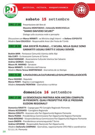 28
politica, cultura, enogastronomia
sabato 15 settembre
ore 17.00	 Presentazione del libro di
Massimo MONTEBOVE e Antonella Marchisella
“SIAMO DAVVERO SICURI?”
Dialogo sulla sicurezza reale e percepita
Discussione con Marco MINNITI - ex Ministro degli Interni - e Stefano Esposito
Modera Sara COLLICELLI - Responsabile Area Libri Festa de l’Unità
ore 18.00	 UNA SOCIETÀ PLURALE... E SICURA, NELLA QUALE SONO
GARANTITI UGUALI DIRITTI E UGUALI DOVERI
Brahim BAYA - Portavoce Comunità Islamica delle Alpi
Ilda CURTI - Ex Assessore Comune di Torino
Walid DANNAWI - Associazione Culturale Islamica San Salvario
Andrea GIORGIS - Deputato
Mauro M. MARINO - Senatore
Marco MINNITI - Ex Ministro dell’Interno
Modera Maria Teresa MARTINENGO - Giornalista de La Stampa
ore 21.00	 ILRUOLODELLACULTURANELLOSVILUPPODELLASOCIETÀ
Piero FASSINO - Deputato
Marco PONTI - Regista e sceneggiatore
Modera Antonella FRONTANI - Giornalista e scrittrice
domenica 16 settembre
ore 17.00	 LA DEMOCRAZIA PARITARIA NON ANCORA COMPIUTA
IN PIEMONTE: QUALI PROSPETTIVE PER LE PROSSIME
ELEZIONI REGIONALI?
Domenico RAVETTI - Capogruppo PD Consiglio Regionale Piemonte
Silvana ACCOSSATO - Consigliera Regionale
Monica CERUTTI - Assessora alle Pari Opportunità Regione Piemonte
Maria PEANO - Presidentessa Commissione Pari Opportunità Regione Piemonte
Paola BERZANO - Vicepresidentessa Commissione Pari Opportunità Regione Piemonte
Laura ONOFRI - Presidentessa senonoraquando? Torino
Andrea CATIZONE - Responsabile Nazionale Pari Opportunità
Modera Stefanella CAMPANA - Giornalista, rappresentante CPO-FNSI e coordinatrice
G.I.U.L.I.A. Piemonte
 