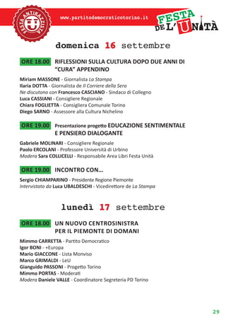 29
www.partitodemocraticotorino.it
domenica 16 settembre
ore 18.00	 RIFLESSIONI SULLA CULTURA DOPO DUE ANNI DI
“CURA” APPENDINO
Miriam MASSONE - Giornalista La Stampa
Ilaria DOTTA - Giornalista de Il Corriere della Sera
Ne discutono con Francesco CASCIANO - Sindaco di Collegno
Luca CASSIANI - Consigliere Regionale
Chiara FOGLIETTA - Consigliera Comunale Torino
Diego SARNO - Assessore alla Cultura Nichelino
ore 19.00	 Presentazione progetto EDUCAZIONE SENTIMENTALE
E PENSIERO DIALOGANTE
Gabriele MOLINARI - Consigliere Regionale
Paolo ERCOLANI - Professore Università di Urbino
Modera Sara COLLICELLI - Responsabile Area Libri Festa Unità
ore 19.00	 Incontro con...
Sergio CHIAMPARINO - Presidente Regione Piemonte
Intervistato da Luca UBALDESCHI - Vicedirettore de La Stampa
lunedì 17 settembre
ore 18.00	 Un nuovo centrosinistra
per il piemonte di domani
Mimmo CARRETTA - Partito Democratico
Igor BONI - +Europa
Mario GIACCONE - Lista Monviso
Marco GRIMALDI - LeU
Gianguido PASSONI - Progetto Torino
Mimmo PORTAS - Moderati
Modera Daniele VALLE - Coordinatore Segreteria PD Torino
 